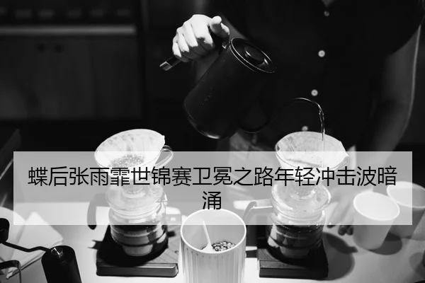 蝶后张雨霏世锦赛卫冕之路年轻冲击波暗涌