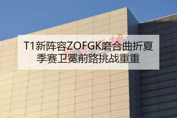 T1新阵容ZOFGK磨合曲折夏季赛卫冕前路挑战重重