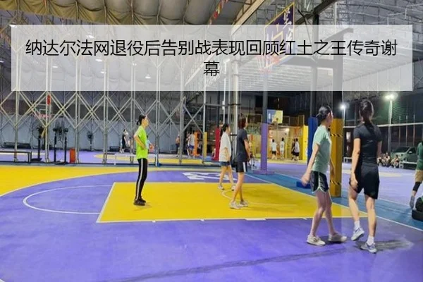 纳达尔法网退役后告别战表现回顾红土之王传奇谢幕
